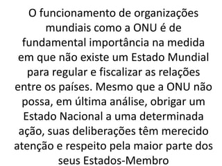 O funcionamento de organizações
mundiais como a ONU é de
fundamental importância na medida
em que não existe um Estado Mundial
para regular e fiscalizar as relações
entre os países. Mesmo que a ONU não
possa, em última análise, obrigar um
Estado Nacional a uma determinada
ação, suas deliberações têm merecido
atenção e respeito pela maior parte dos
seus Estados-Membro
 
