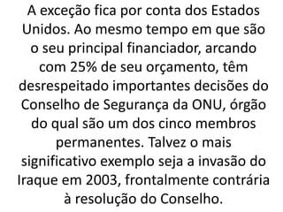 A exceção fica por conta dos Estados
Unidos. Ao mesmo tempo em que são
o seu principal financiador, arcando
com 25% de seu orçamento, têm
desrespeitado importantes decisões do
Conselho de Segurança da ONU, órgão
do qual são um dos cinco membros
permanentes. Talvez o mais
significativo exemplo seja a invasão do
Iraque em 2003, frontalmente contrária
à resolução do Conselho.
 