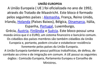 UNIÃO EUROPEIA
A União Europeia ( UE ) foi oficializada no ano de 1992,
através do Tratado de Maastricht. Este bloco é formado
pelos seguintes países : Alemanha, França, Reino Unido,
Irlanda, Holanda (Países Baixos), Bélgica, Dinamarca, Itália,
Espanha, Portugal, Luxemburgo,
Grécia, Áustria, Finlândia e Suécia. Este bloco possui uma
moeda única que é o EURO, um sistema financeiro e bancário comum.
Os cidadãos dos países membros são também cidadãos da União
Europeia e, portanto, podem circular e estabelecer residência
livremente pelos países da União Europeia.
A União Europeia também possui políticas trabalhistas, de defesa, de
combate ao crime e de imigração em comum. A UE possui os seguintes
órgãos : Comissão Europeia, Parlamento Europeu e Conselho de
Ministros.
 