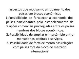 aspectos que motivam o agrupamento dos
países em blocos econômicos
1.Possibilidade de fortalecer a economia dos
países participantes pelo estabelecimento de
relações comerciais privilegiadas entre os países
membros dos blocos econômicos.
2. Possibilidade de ampliar o intercâmbio entre
mercadorias, capitais e serviços.
3. Possibilidade de fortalecimento nas relações
com países fora do bloco no mercado
internacional
 