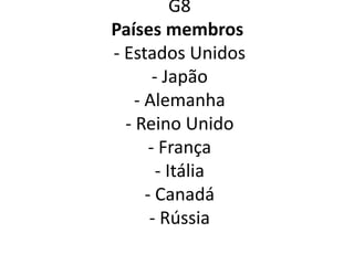 G8
Países membros
- Estados Unidos
- Japão
- Alemanha
- Reino Unido
- França
- Itália
- Canadá
- Rússia
 