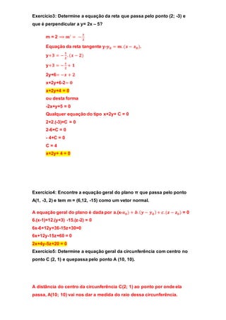Exercicio3: Determine a equação da reta que passa pelo ponto (2; -3) e 
que é perpendicular a y= 2x – 5? 
m = 2 ⟹ 풎′ = − ퟏ 
ퟐ 
Equação da reta tangente y-풚ퟎ = 풎. (풙 − 풙ퟎ ). 
y+ퟑ = − ퟏ 
ퟐ 
. (풙 − ퟐ) 
y+ퟑ = − 풙 
ퟐ 
+ ퟏ 
2y+6= −풙 + ퟐ 
x+2y+6-2= ퟎ 
x+2y+4 = 0 
ou desta forma 
-2x+y+5 = 0 
Qualquer equação do tipo x+2y+ C = 0 
2+2.(-3)+C = 0 
2-6+C = 0 
- 4+C = 0 
C = 4 
x+2y+ 4 = 0 
Exercicio4: Encontre a equação geral do plano π que passa pelo ponto 
A(1, -3, 2) e tem m = (6,12, -15) como um vetor normal. 
A equação geral do plano é dada por a.(x-풙ퟎ ) + 풃. (풚 − 풚ퟎ ) + 풄. (풛 − 풛ퟎ ) = 0 
6.(x-1)+12.(y+3) -15.(z-2) = 0 
6x-6+12y+36-15z+30=0 
6x+12y-15z+60 = 0 
2x+4y-5z+20 = 0 
Exercicio5: Determine a equação geral da circunferência com centro no 
ponto C (2, 1) e quepassa pelo ponto A (10, 10). 
A distância do centro da circunferência C(2; 1) ao ponto por onde ela 
passa, A(10; 10) vai nos dar a medida do raio dessa circunferência. 
 