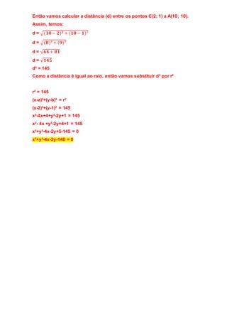 Então vamos calcular a distância (d) entre os pontos C(2; 1) a A(10; 10). 
Assim, temos: 
d = √(ퟏퟎ − ퟐ)ퟐ + (ퟏퟎ − ퟏ)² 
d = √(ퟖ)² + (ퟗ)² 
d = √ퟔퟒ + ퟖퟏ 
d = √ퟏퟒퟓ 
d² = 145 
Como a distância é igual ao raio, então vamos substituir d² por r² 
r² = 145 
(x-a)²+(y-b)² = r² 
(x-2)²+(y-1)² = 145 
x²-4x+4+y²-2y+1 = 145 
x²- 4x +y²-2y+4+1 = 145 
x²+y²-4x-2y+5-145 = 0 
x²+y²-4x-2y-140 = 0 
 