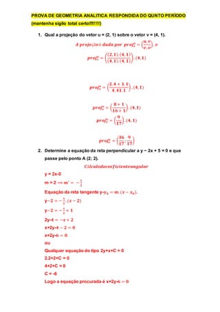 PROVA DE GEOMETRIA ANALITICA RESPONDIDA DO QUNTO PERÍODO 
(mantenha sigilo total certo!!!!!!!!) 
1. Qual a projeção do vetor u = (2, 1) sobre o vetor v = (4, 1). 
풖 = ( 
푨 풑풓풐풋풆çã풐 é 풅풂풅풂 풑풐풓 풑풓풐풋풗 
풖. 풗 
풗. 풗 
) . 풗 
풖 = ( 
풑풓풐풋풗 
(ퟐ, ퟏ). (ퟒ, ퟏ) 
(ퟒ, ퟏ). (ퟒ, ퟏ) 
) . (ퟒ, ퟏ) 
풖 = ( 
풑풓풐풋풗 
ퟐ. ퟒ + ퟏ. ퟏ 
ퟒ. ퟒퟏ. ퟏ 
) . (ퟒ, ퟏ) 
풖 = ( 
풑풓풐풋풗 
ퟖ + ퟏ 
ퟏퟔ + ퟏ 
) . (ퟒ, ퟏ) 
풖 = ( 
풑풓풐풋풗 
ퟗ 
ퟏퟕ 
) . (ퟒ, ퟏ) 
풖 = ( 
풑풓풐풋풗 
ퟑퟔ 
ퟏퟕ 
; 
ퟗ 
ퟏퟕ 
) 
2. Determine a equação da reta perpendicular a y − 2x + 5 = 0 e que 
passe pelo ponto A (2; 2). 
푪á풍풄풖풍풐풅풐풄풐풆풇풊풄풊풆풏풕풆풂풏품풖풍풂풓 
y = 2x-5 
m = 2 ⟹ 풎′ = − ퟏ 
ퟐ 
Equação da reta tangente y-풚ퟎ = 풎. (풙 − 풙ퟎ ). 
y−ퟐ = − ퟏ 
ퟐ 
. (풙 − ퟐ) 
y−ퟐ = − 풙 
ퟐ 
+ ퟏ 
2y-ퟒ = −풙 + ퟐ 
x+2y-ퟒ − ퟐ = ퟎ 
x+2y-ퟔ = ퟎ 
ou 
Qualquer equação do tipo 2y+x+C = 0 
2.2+2+C = 0 
4+2+C = 0 
C = -6 
Logo a equação procurada é x+2y-ퟔ = ퟎ 
 
