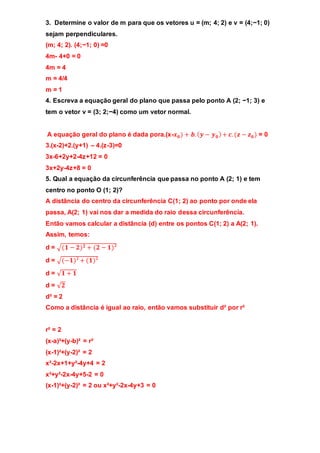 3. Determine o valor de m para que os vetores u = (m; 4; 2) e v = (4;−1; 0) 
sejam perpendiculares. 
(m; 4; 2). (4;−1; 0) =0 
4m- 4+0 = 0 
4m = 4 
m = 4/4 
m = 1 
4. Escreva a equação geral do plano que passa pelo ponto A (2; −1; 3) e 
tem o vetor v = (3; 2;−4) como um vetor normal. 
A equação geral do plano é dada pora.(x-풙ퟎ ) + 풃. (풚 − 풚ퟎ ) + 풄. (풛 − 풛ퟎ ) = 0 
3.(x-2)+2.(y+1) – 4.(z-3)=0 
3x-6+2y+2-4z+12 = 0 
3x+2y-4z+8 = 0 
5. Qual a equação da circunferência que passa no ponto A (2; 1) e tem 
centro no ponto O (1; 2)? 
A distância do centro da circunferência C(1; 2) ao ponto por onde ela 
passa, A(2; 1) vai nos dar a medida do raio dessa circunferência. 
Então vamos calcular a distância (d) entre os pontos C(1; 2) a A(2; 1). 
Assim, temos: 
d = √(ퟏ − ퟐ)ퟐ + (ퟐ − ퟏ)² 
d = √(−ퟏ)² + (ퟏ)² 
d = √ퟏ + ퟏ 
d = √ퟐ 
d² = 2 
Como a distância é igual ao raio, então vamos substituir d² por r² 
r² = 2 
(x-a)²+(y-b)² = r² 
(x-1)²+(y-2)² = 2 
x²-2x+1+y²-4y+4 = 2 
x²+y²-2x-4y+5-2 = 0 
(x-1)²+(y-2)² = 2 ou x²+y²-2x-4y+3 = 0 
 