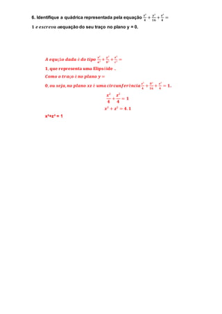 6. Identifique a quádrica representada pela equação 
풙² 
ퟒ 
+ 풚² 
ퟏퟔ 
+ 풛² 
ퟒ 
= 
ퟏ 풆 풆풔풄풓풆풗풂 풂equação do seu traço no plano y = 0. 
푨 풆풒풖çã풐 풅풂풅풂 é 풅풐 풕풊풑풐 풙² 
풂² 
+ 풚² 
풃² 
+ 풛² 
풄² 
= 
ퟏ, 퐪퐮퐞 퐫퐞퐩퐫퐞퐬퐞퐧퐭퐚 퐮퐦퐚 퐄퐥퐢퐩퐬ó퐢퐝퐞 . 
푪풐풎풐 풐 풕풓풂ç풐 é 풏풐 풑풍풂풏풐 풚 = 
ퟎ, 풐풖 풔풆풋풂, 풏풐 풑풍풂풏풐 풙풛 é 풖풎풂 풄풊풓풄풖풏풇풆풓ê풏풄풊풂 풙² 
ퟒ 
+ ퟎ² 
ퟏퟔ 
+ 풛² 
ퟒ 
= ퟏ. 
풙² 
ퟒ 
+ 
풛² 
ퟒ 
= ퟏ 
풙² + 풛² = ퟒ. ퟏ 
x²+z² = 1 
