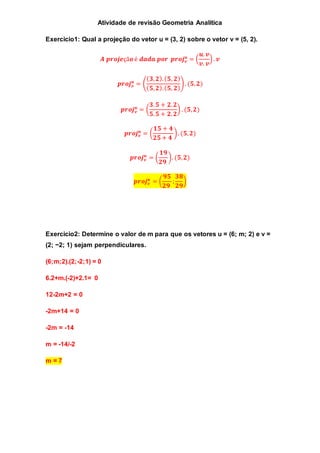 Atividade de revisão Geometria Analítica 
Exercicio1: Qual a projeção do vetor u = (3, 2) sobre o vetor v = (5, 2). 
풖 = ( 
푨 풑풓풐풋풆çã풐 é 풅풂풅풂 풑풐풓 풑풓풐풋풗 
풖. 풗 
풗. 풗 
) . 풗 
풖 = ( 
풑풓풐풋풗 
(ퟑ, ퟐ). (ퟓ, ퟐ) 
(ퟓ, ퟐ). (ퟓ, ퟐ) 
) . (ퟓ, ퟐ) 
풖 = ( 
풑풓풐풋풗 
ퟑ. ퟓ + ퟐ. ퟐ 
ퟓ. ퟓ + ퟐ. ퟐ 
) . (ퟓ, ퟐ) 
풖 = ( 
풑풓풐풋풗 
ퟏퟓ + ퟒ 
ퟐퟓ + ퟒ 
) . (ퟓ, ퟐ) 
풖 = ( 
풑풓풐풋풗 
ퟏퟗ 
ퟐퟗ 
). (ퟓ, ퟐ) 
풖 = ( 
풑풓풐풋풗 
ퟗퟓ 
ퟐퟗ 
; 
ퟑퟖ 
ퟐퟗ 
) 
Exercicio2: Determine o valor de m para que os vetores u = (6; m; 2) e v = 
(2; −2; 1) sejam perpendiculares. 
(6;m;2).(2;-2;1) = 0 
6.2+m.(-2)+2.1= 0 
12-2m+2 = 0 
-2m+14 = 0 
-2m = -14 
m = -14/-2 
m = 7 
 