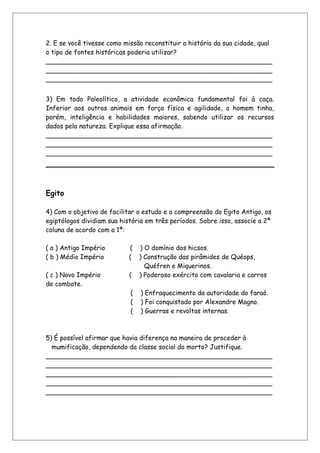 2. E se você tivesse como missão reconstituir a história da sua cidade, qual
o tipo de fontes históricas poderia utilizar?
________________________________________________________
________________________________________________________
________________________________________________________
3) Em todo Paleolítico, a atividade econômica fundamental foi à caça.
Inferior aos outros animais em força física e agilidade, o homem tinha,
porém, inteligência e habilidades maiores, sabendo utilizar os recursos
dados pela natureza. Explique essa afirmação.
________________________________________________________
________________________________________________________
________________________________________________________
Egito
4) Com o objetivo de facilitar o estudo e a compreensão do Egito Antigo, os
egiptólogos dividiam sua história em três períodos. Sobre isso, associe a 2ª
coluna de acordo com a 1ª:
( a ) Antigo Império ( ) O domínio dos hicsos.
( b ) Médio Império ( ) Construção das pirâmides de Quéops,
Quéfren e Miquerinos.
( c ) Novo Império ( ) Poderoso exército com cavalaria e carros
de combate.
( ) Enfraquecimento da autoridade do faraó.
( ) Foi conquistado por Alexandre Magno.
( ) Guerras e revoltas internas.
5) É possível afirmar que havia diferença na maneira de proceder à
mumificação, dependendo da classe social do morto? Justifique.
________________________________________________________
________________________________________________________
________________________________________________________
________________________________________________________
________________________________________________________
 
