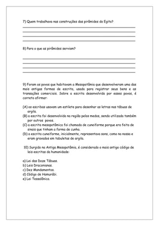 7) Quem trabalhava nas construções das pirâmides do Egito?
________________________________________________________
________________________________________________________
________________________________________________________
________________________________________________________
8) Para o que as pirâmides serviam?
________________________________________________________
________________________________________________________
________________________________________________________
________________________________________________________
9) Foram os povos que habitavam a Mesopotâmia que desenvolveram uma das
mais antigas formas de escrita, usada para registrar seus bens e as
transações comerciais. Sobre a escrita desenvolvida por esses povos, é
correto afirmar:
(A) os escribas usavam um estilete para desenhar as letras nas tábuas de
argila.
(B) a escrita foi desenvolvida na região pelos medos, sendo utilizada também
por outros povos.
(C) a escrita mesopotâmica foi chamada de cuneiforme porque era feita de
sinais que tinham a forma de cunha.
(D) a escrita cuneiforme, inicialmente, representava sons, como na nossa e
eram gravados em tabuletas de argila.
10) Surgido na Antiga Mesopotâmia, é considerado o mais antigo código de
leis escritas da humanidade:
a) Lei das Doze Tábuas.
b) Leis Draconianas.
c) Dez Mandamentos.
d) Código de Hamurábi.
e) Lei Tessalônica.
 