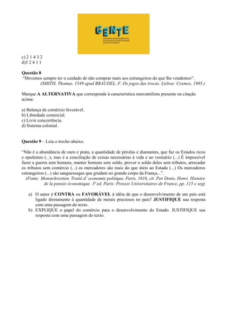 c) 2 1 4 3 2
d)3 2 4 1 1
Questão 8
“Devemos sempre ter o cuidado de não comprar mais aos estrangeiros do que lhe vendemos”.
(SMITH, Thomas, 1549 apud BRAUDEL, F. Os jogos das trocas. Lisboa: Cosmos, 1985.)
Marque A ALTERNATIVA que corresponde à característica mercantilista presente na citação
acima:
a) Balança de comércio favorável.
b) Liberdade comercial.
c) Livre concorrência.
d) Sistema colonial.
Questão 9 – Leia o trecho abaixo.
“Não é a abundância de ouro e prata, a quantidade de pérolas e diamantes, que faz os Estados ricos
e opulentos (...), mas é a conciliação de coisas necessárias à vida e ao vestuário (...) É impossível
fazer a guerra sem homens, manter homens sem soldo, prover o soldo deles sem tributos, arrecadar
os tributos sem comércio (...) os mercadores são mais do que úteis ao Estado (...) Os mercadores
estrangeiros (...) são sanguessugas que grudam no grande corpo da França...”.
(Fonte: Monstchrestien. Traité d’ economie politique. Paris, 1616, cit. Por Denis, Henri. Histoire
de la pensée économique. 3ª ed. Paris: Presses Universitaires de France, pp. 115 e seg)
a) O autor é CONTRA ou FAVORÁVEL à idéia de que o desenvolvimento de um país está
ligado diretamente à quantidade de metais preciosos no país? JUSTIFIQUE sua resposta
com uma passagem do texto.
b) EXPLIQUE o papel do comércio para o desenvolvimento do Estado. JUSTIFIQUE sua
resposta com uma passagem do texto.
 