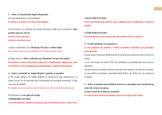 2
3 – Sobre a Centralização Inglesa Responda:
a) O que determinava a Carta Magna?
● Limitava os poderes da monarquia inglesa.
b) O processo de formação do estado Nacional inglês está associado a duas
grandes guerras, cite-as.
● Guerra dos cem anos;
● Guerra das duas rosas.
c) Qual a importância teve Henrique VII para o estado Inglês.
● Construiu as bases para a formação do Estado moderno inglês.
d) Quais foram os feitos realizados por Elizabeth I no governo Inglês?
● Incentivo ao desenvolvimento comercial e estabilização religiosa por meio
da tolerância e da consolidação do anglicanismo, religião oficial inglesa.
4 – Sobre a sociedade no Antigo Regime responda as questões.
a) No campo político, O Antigo Regime se caracterizou pelo absolutismo, no
campo social. ele foi marcado pela continuidade da sociedade estamental. O que
seria essa sociedade?
● Fundamentava-se na posse de privilégios como fator de diferenciação social.
b) Diferencie os três tipos de Estado.
● PRIMEIRO ESTADO.
● Era formado por membros da igreja, que se dividiam em alto e baixo clero.
● SEGUNDO ESTADO.
● Era constituído pela nobreza, que se dividia entre a tradicional e a nobreza
togada.
● TERCEIRO ESTADO.
Era formado por todos aqueles que não tinham título de nobreza.
5 – O mercantilismo correspondeu a:
a) um conjunto de práticas e ideias econômicas baseadas em princípios
protecionistas.
b) uma teoria econômica defensora das livres práticas comerciais entre os diversos
países.
c) um movimento do século XVII que defendia a mercantilização dos escravos
africanos.
d) uma doutrina econômica defensora da não intervenção do Estado na economia.
e) uma política econômica, especificamente ibérica, de defesa de seus interesses
coloniais.
5 – Sobre as práticas mercantilistas descreva os princípios que orientaram as
ações das coroas europeias.
a) Intervenção do Estado na economia:
● Controle do comércio, produção, preços das riquezas da nação.
 