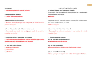 3
b) Metalismo:
● Maior quantidade possível de metais preciosos.
c) Balança comercial favorável:
● Exportar mais e importar menos.
d) Política alfandegária protecionista:
● Restrições de importações por meio de imposição de pesadas taxas aos
produtos estrangeiros.
e) Desenvolvimento de uma Marinha marcante nacional:
● Construção de uma grande frota naval, para circulação de mercadorias
produzidas para o reino.
f) Obtenção de colônias e imposição do pacto colonial:
● A metrópole impunha o monopólio do comércio colonial, ou seja, a colônia
só podia vender para metrópole comprar da metrópole.
g) Cite os tipos de mercantilismo.
● Metalismo ou bulionismo;
● Comercialismo;
● Colbertismo.
O RENASCIMENTO CULTURAL
6 – Sobre a cultura na Baixa Idade média responda:
a) Qual o novo grupo social que surgiu contribuindo para que a cultura europeia
começasse a ganhar novas feições.
● Burguesia.
b) A partir do século XI, começaram a aparecer escolas leigas na Europa Ocidental.
essas escolas eram frequentadas por quem?
● Filhos de burgueses.
c) O que seria a cultura Teocêntrica medieval?
● É a crença de que todos os acontecimentos e todas as coisas são frutos da
vontade de Deus.
7 – Sobre o Humanismo responda:
a) O que seria uma visão antropocêntrica?
● O homem como centro do universo.
b) O que seria o Humanismo?
● Movimento intelectual de valorização da Antiguidade Clássica.
c) O que marca o Renascimento?
● Marca a passagem ou a ruptura entre a Idade Média e a época Moderna.
 