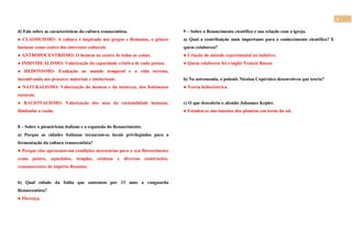 4
d) Fale sobre as características da cultura renascentista.
● CLASSICISMO: A cultura é inspirada nos gregos e Romanos, o gênero
humano como centro dos interesses culturais.
● ANTROPOCENTRISMO: O homem no centro de todas as coisas.
● INDIVIDUALISMO: Valorização da capacidade criativa de cada pessoa.
● HEDONISMO: Exaltação ao mundo temporal e a vida terrena,
incentivando aos prazeres materiais e intelectuais.
● NATURALISMO: Valorização do homem e da natureza, dos fenômenos
naturais.
● RACIONALISMO: Valorização dos usos da racionalidade humana,
ilimitadas a razão.
8 – Sobre o pioneirismo italiano e a expansão do Renascimento.
a) Porque as cidades italianas tornaram-se locais privilegiados para a
fermentação da cultura renascentista?
● Porque elas apresentavam condições necessárias para o seu florescimento
como pontes, aquedutos, templos, estátuas e diversas construções,
remanescentes do império Romano.
b) Qual cidade da Itália que sustentou por 13 anos a vanguarda
Renascentista?
● Florença.
9 – Sobre o Renascimento científico e sua relação com a igreja.
a) Qual a contribuição mais importante para o conhecimento científico? E
quem colaborou?
● Criação do método experimental ou indutivo.
● Quem colaborou foi o inglês Francis Bacon.
b) Na astronomia, o polonês Nicolau Copérnico desenvolveu que teoria?
● Teoria heliocêntrica.
c) O que descobriu o alemão Johannes Kepler.
● Estudou os movimentos dos planetas em torno do sol.
 
