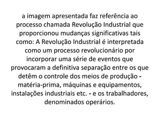 a imagem apresentada faz referência ao 
processo chamada Revolução Industrial que 
proporcionou mudanças significativas tais 
como: A Revolução Industrial é interpretada 
como um processo revolucionário por 
incorporar uma série de eventos que 
provocaram a definitiva separação entre os que 
detêm o controle dos meios de produção - 
matéria-prima, máquinas e equipamentos, 
instalações industriais etc. - e os trabalhadores, 
denominados operários. 
 