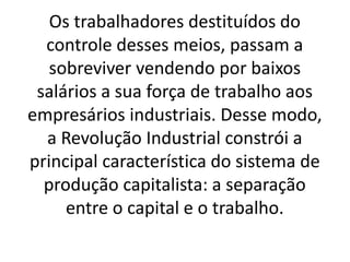Os trabalhadores destituídos do 
controle desses meios, passam a 
sobreviver vendendo por baixos 
salários a sua força de trabalho aos 
empresários industriais. Desse modo, 
a Revolução Industrial constrói a 
principal característica do sistema de 
produção capitalista: a separação 
entre o capital e o trabalho. 
 