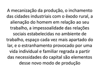 A mecanização da produção, o inchamento 
das cidades industriais com o êxodo rural, a 
alienação do homem em relação ao seu 
trabalho, a impessoalidade das relações 
sociais estabelecidas no ambiente de 
trabalho, espaço cada vez mais apartado do 
lar, e o estranhamento provocado por uma 
vida individual e familiar regrada a partir 
das necessidades do capital são elementos 
desse novo modo de produção 
 