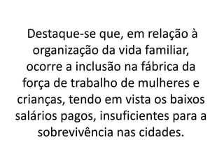 Destaque-se que, em relação à 
organização da vida familiar, 
ocorre a inclusão na fábrica da 
força de trabalho de mulheres e 
crianças, tendo em vista os baixos 
salários pagos, insuficientes para a 
sobrevivência nas cidades. 
 