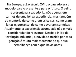 Na Europa, até o século XVIII, o passado era o 
modelo para o presente e para o futuro. O velho 
representava a sabedoria, não apenas em 
termos de uma longa experiência, mas também 
da memória de como eram as coisas, como eram 
feitas e, portanto, de como deveriam ser feitas. 
Atualmente, a experiência acumulada não é mais 
considerada tão relevante. Desde o início da 
Revolução Industrial, a novidade trazida por cada 
geração é muito mais marcante do que sua 
semelhança com o que havia antes. 
 