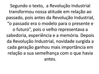 Segundo o texto, a Revolução Industrial 
transformou nossa atitude em relação ao 
passado, pois antes da Revolução Industrial, 
“o passado era o modelo para o presente e 
o futuro”, pois o velho representava a 
sabedoria, experiência e a memória. Depois 
da Revolução Industrial, novidade surgida a 
cada geração ganhou mais importância em 
relação a sua semelhança com o que havia 
antes. 
 