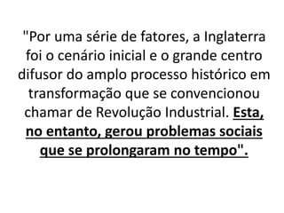 "Por uma série de fatores, a Inglaterra 
foi o cenário inicial e o grande centro 
difusor do amplo processo histórico em 
transformação que se convencionou 
chamar de Revolução Industrial. Esta, 
no entanto, gerou problemas sociais 
que se prolongaram no tempo". 
 