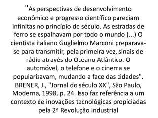"As perspectivas de desenvolvimento 
econômico e progresso científico pareciam 
infinitas no princípio do século. As estradas de 
ferro se espalhavam por todo o mundo (...) O 
cientista italiano Guglielmo Marconi preparava-se 
para transmitir, pela primeira vez, sinais de 
rádio através do Oceano Atlântico. O 
automóvel, o telefone e o cinema se 
popularizavam, mudando a face das cidades". 
BRENER, J., "Jornal do século XX", São Paulo, 
Moderna, 1998, p. 24. Isso faz referência a um 
contexto de inovações tecnológicas propiciadas 
pela 2ª Revolução Industrial 
 