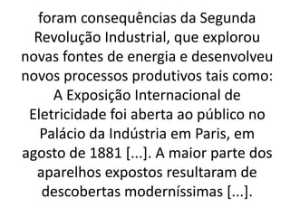 foram consequências da Segunda 
Revolução Industrial, que explorou 
novas fontes de energia e desenvolveu 
novos processos produtivos tais como: 
A Exposição Internacional de 
Eletricidade foi aberta ao público no 
Palácio da Indústria em Paris, em 
agosto de 1881 [...]. A maior parte dos 
aparelhos expostos resultaram de 
descobertas moderníssimas [...]. 
 