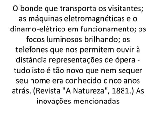 O bonde que transporta os visitantes; 
as máquinas eletromagnéticas e o 
dínamo-elétrico em funcionamento; os 
focos luminosos brilhando; os 
telefones que nos permitem ouvir à 
distância representações de ópera - 
tudo isto é tão novo que nem sequer 
seu nome era conhecido cinco anos 
atrás. (Revista "A Natureza", 1881.) As 
inovações mencionadas 
 