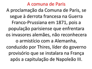 A comuna de Paris 
A proclamação da Comuna de Paris, se 
segue à derrota francesa na Guerra 
Franco-Prussiana em 1871, pois a 
população parisiense que enfrentara 
os invasores alemães, não reconhecera 
o armistício com a Alemanha, 
conduzido por Thires, líder do governo 
provisório que se instalara na França 
após a capitulação de Napoleão III. 
 