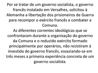 Por se tratar de um governo socialista, o governo 
francês instalado em Versalhes, solicitou à 
Alemanha a libertação dos prisioneiros de Guerra 
para recompor o exército francês e combater a 
Comuna. 
As diferentes correntes ideológicas que se 
confrontaram durante a organização do governo 
da Comuna e o reduzido exército formado 
principalmente por operários, não resistiram à 
investida do governo francês, esvaziando-se em 
três meses a primeira experiência concreta de um 
governo socialista. 
 