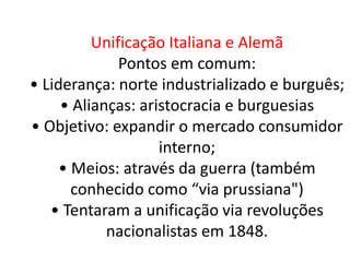 Unificação Italiana e Alemã 
Pontos em comum: 
• Liderança: norte industrializado e burguês; 
• Alianças: aristocracia e burguesias 
• Objetivo: expandir o mercado consumidor 
interno; 
• Meios: através da guerra (também 
conhecido como “via prussiana") 
• Tentaram a unificação via revoluções 
nacionalistas em 1848. 
 