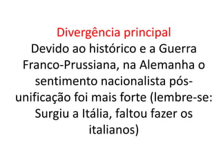 Divergência principal 
Devido ao histórico e a Guerra 
Franco-Prussiana, na Alemanha o 
sentimento nacionalista pós-unificação 
foi mais forte (lembre-se: 
Surgiu a Itália, faltou fazer os 
italianos) 
 