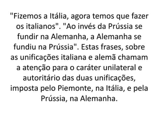 "Fizemos a Itália, agora temos que fazer 
os italianos". "Ao invés da Prússia se 
fundir na Alemanha, a Alemanha se 
fundiu na Prússia". Estas frases, sobre 
as unificações italiana e alemã chamam 
a atenção para o caráter unilateral e 
autoritário das duas unificações, 
imposta pelo Piemonte, na Itália, e pela 
Prússia, na Alemanha. 
 