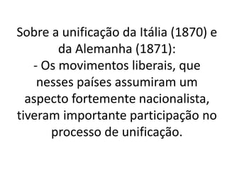 Sobre a unificação da Itália (1870) e 
da Alemanha (1871): 
- Os movimentos liberais, que 
nesses países assumiram um 
aspecto fortemente nacionalista, 
tiveram importante participação no 
processo de unificação. 
 