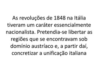 As revoluções de 1848 na Itália 
tiveram um caráter essencialmente 
nacionalista. Pretendia-se libertar as 
regiões que se encontravam sob 
domínio austríaco e, a partir daí, 
concretizar a unificação italiana 
 
