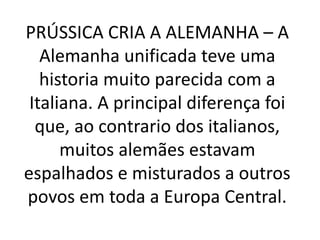 PRÚSSICA CRIA A ALEMANHA – A 
Alemanha unificada teve uma 
historia muito parecida com a 
Italiana. A principal diferença foi 
que, ao contrario dos italianos, 
muitos alemães estavam 
espalhados e misturados a outros 
povos em toda a Europa Central. 
 