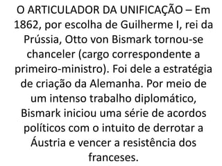 O ARTICULADOR DA UNIFICAÇÃO – Em 
1862, por escolha de Guilherme I, rei da 
Prússia, Otto von Bismark tornou-se 
chanceler (cargo correspondente a 
primeiro-ministro). Foi dele a estratégia 
de criação da Alemanha. Por meio de 
um intenso trabalho diplomático, 
Bismark iniciou uma série de acordos 
políticos com o intuito de derrotar a 
Áustria e vencer a resistência dos 
franceses. 
 
