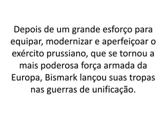 Depois de um grande esforço para 
equipar, modernizar e aperfeiçoar o 
exército prussiano, que se tornou a 
mais poderosa força armada da 
Europa, Bismark lançou suas tropas 
nas guerras de unificação. 
 