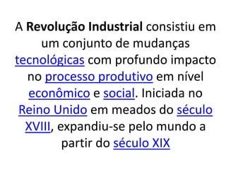 A Revolução Industrial consistiu em 
um conjunto de mudanças 
tecnológicas com profundo impacto 
no processo produtivo em nível 
econômico e social. Iniciada no 
Reino Unido em meados do século 
XVIII, expandiu-se pelo mundo a 
partir do século XIX 
 