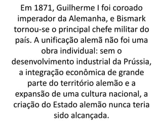 Em 1871, Guilherme I foi coroado 
imperador da Alemanha, e Bismark 
tornou-se o principal chefe militar do 
país. A unificação alemã não foi uma 
obra individual: sem o 
desenvolvimento industrial da Prússia, 
a integração econômica de grande 
parte do território alemão e a 
expansão de uma cultura nacional, a 
criação do Estado alemão nunca teria 
sido alcançada. 
 