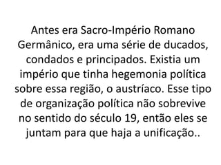 Antes era Sacro-Império Romano 
Germânico, era uma série de ducados, 
condados e principados. Existia um 
império que tinha hegemonia política 
sobre essa região, o austríaco. Esse tipo 
de organização política não sobrevive 
no sentido do século 19, então eles se 
juntam para que haja a unificação.. 
 