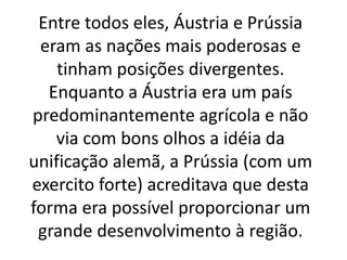 Entre todos eles, Áustria e Prússia 
eram as nações mais poderosas e 
tinham posições divergentes. 
Enquanto a Áustria era um país 
predominantemente agrícola e não 
via com bons olhos a idéia da 
unificação alemã, a Prússia (com um 
exercito forte) acreditava que desta 
forma era possível proporcionar um 
grande desenvolvimento à região. 
 