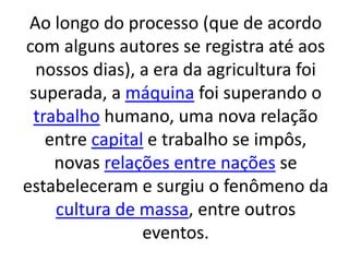 Ao longo do processo (que de acordo 
com alguns autores se registra até aos 
nossos dias), a era da agricultura foi 
superada, a máquina foi superando o 
trabalho humano, uma nova relação 
entre capital e trabalho se impôs, 
novas relações entre nações se 
estabeleceram e surgiu o fenômeno da 
cultura de massa, entre outros 
eventos. 
 
