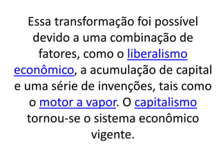 Essa transformação foi possível 
devido a uma combinação de 
fatores, como o liberalismo 
econômico, a acumulação de capital 
e uma série de invenções, tais como 
o motor a vapor. O capitalismo 
tornou-se o sistema econômico 
vigente. 
 