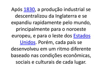 Após 1830, a produção industrial se 
descentralizou da Inglaterra e se 
expandiu rapidamente pelo mundo, 
principalmente para o noroeste 
europeu, e para o leste dos Estados 
Unidos. Porém, cada país se 
desenvolveu em um ritmo diferente 
baseado nas condições econômicas, 
sociais e culturais de cada lugar. 
 