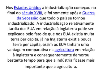Nos Estados Unidos a industrialização começou no 
final do século XVIII, e foi somente após a Guerra 
da Secessão que todo o país se tornou 
industrializado. A industrialização relativamente 
tardia dos EUA em relação à Inglaterra pode ser 
explicada pelo fato de que nos EUA existia muita 
terra per capita, já na Inglaterra existia pouca 
terra per capita, assim os EUA tinham uma 
vantagem comparativa na agricultura em relação 
à Inglaterra e consequentemente demorou 
bastante tempo para que a indústria ficasse mais 
importante que a agricultura. 
 