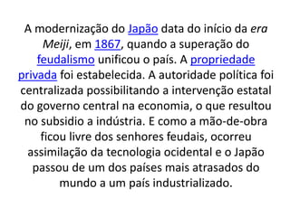 A modernização do Japão data do início da era 
Meiji, em 1867, quando a superação do 
feudalismo unificou o país. A propriedade 
privada foi estabelecida. A autoridade política foi 
centralizada possibilitando a intervenção estatal 
do governo central na economia, o que resultou 
no subsidio a indústria. E como a mão-de-obra 
ficou livre dos senhores feudais, ocorreu 
assimilação da tecnologia ocidental e o Japão 
passou de um dos países mais atrasados do 
mundo a um país industrializado. 
 