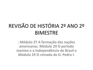 REVISÃO DE HISTÓRIA 2º ANO 2º
BIMESTRE
: Módulo 27 A formação das nações
americanas. Módulo 29 O período
Joanino e a Independência do Brasil e
Módulo 29 O reinado de D. Pedro I.
 