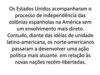 Os Estados Unidos acompanharam o
processo de independência das
colônias espanholas na América sem
um envolvimento mais direto.
Contudo, diante das idéias de unidade
latino-americana, os norte-americanos
passaram a desenvolver uma ação
política mais atuante. em relação às
novas nações recém-libertadas.
 