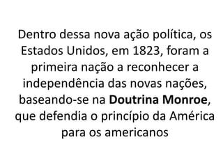 Dentro dessa nova ação política, os
Estados Unidos, em 1823, foram a
primeira nação a reconhecer a
independência das novas nações,
baseando-se na Doutrina Monroe,
que defendia o princípio da América
para os americanos
 