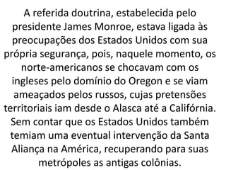 A referida doutrina, estabelecida pelo
presidente James Monroe, estava ligada às
preocupações dos Estados Unidos com sua
própria segurança, pois, naquele momento, os
norte-americanos se chocavam com os
ingleses pelo domínio do Oregon e se viam
ameaçados pelos russos, cujas pretensões
territoriais iam desde o Alasca até a Califórnia.
Sem contar que os Estados Unidos também
temiam uma eventual intervenção da Santa
Aliança na América, recuperando para suas
metrópoles as antigas colônias.
 